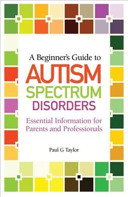 A beginner's guide to autism spectrum disorders : essential information for parents and professionals / Paul G. Taylor.