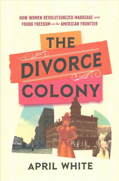 The divorce colony : how women revolutionized marriage and found freedom on the American frontier / April White.