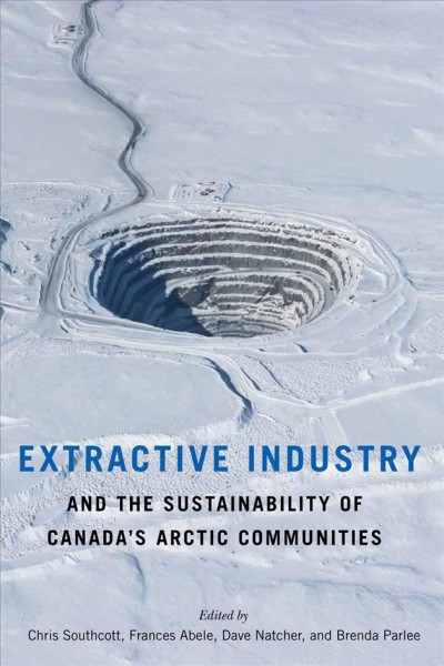 Extractive industry and the sustainability of Canada's Arctic communities / edited by Chris Southcott, Frances Abele, David Natcher, and Brenda Parlee.
